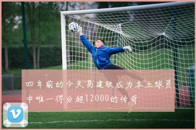 四年前的今天易建联成为本土球员中唯一得分超12000的传奇