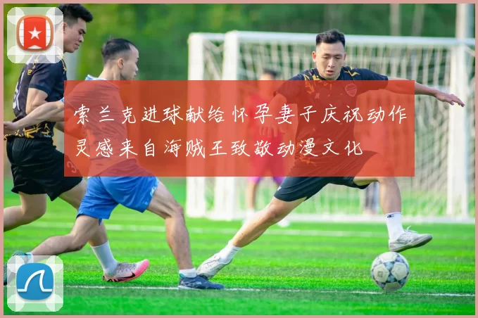 索兰克进球献给怀孕妻子庆祝动作灵感来自海贼王致敬动漫文化