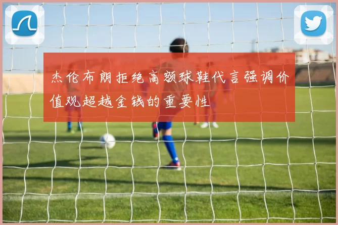 杰伦布朗拒绝高额球鞋代言强调价值观超越金钱的重要性
