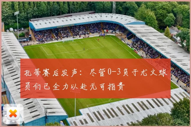 孔蒂赛后发声：尽管0-3负于尤文球员们已全力以赴无可指责