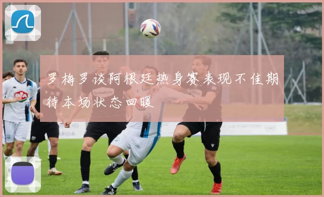 罗梅罗谈阿根廷热身赛表现不佳期待本场状态回暖