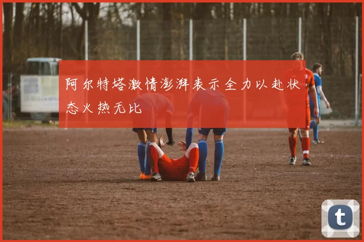 阿尔特塔激情澎湃表示全力以赴状态火热无比