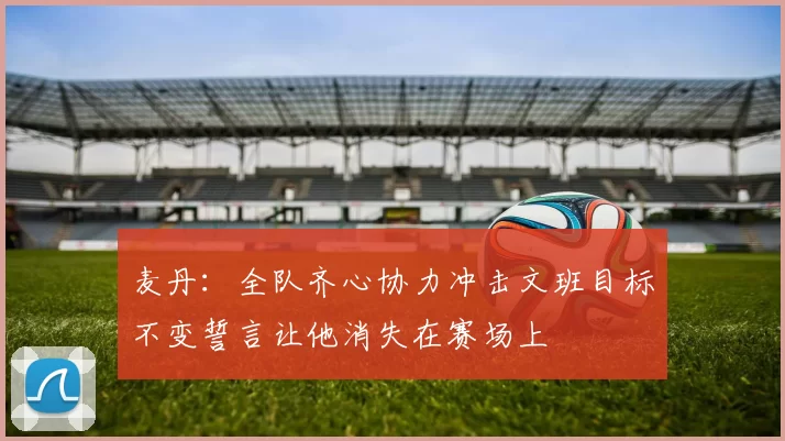 麦丹：全队齐心协力冲击文班目标不变誓言让他消失在赛场上