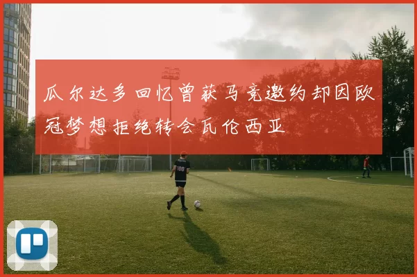 瓜尔达多回忆曾获马竞邀约却因欧冠梦想拒绝转会瓦伦西亚