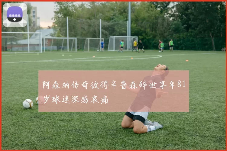 阿森纳传奇彼得辛普森辞世享年81岁球迷深感哀痛