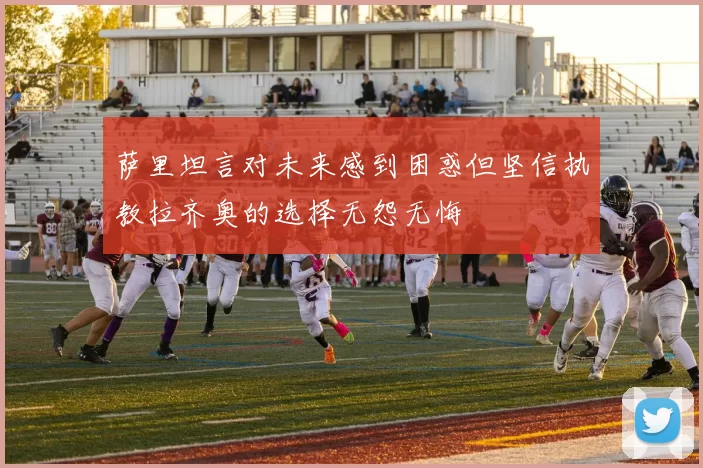 萨里坦言对未来感到困惑但坚信执教拉齐奥的选择无怨无悔