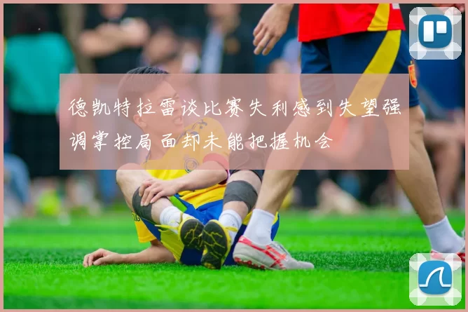 德凯特拉雷谈比赛失利感到失望强调掌控局面却未能把握机会