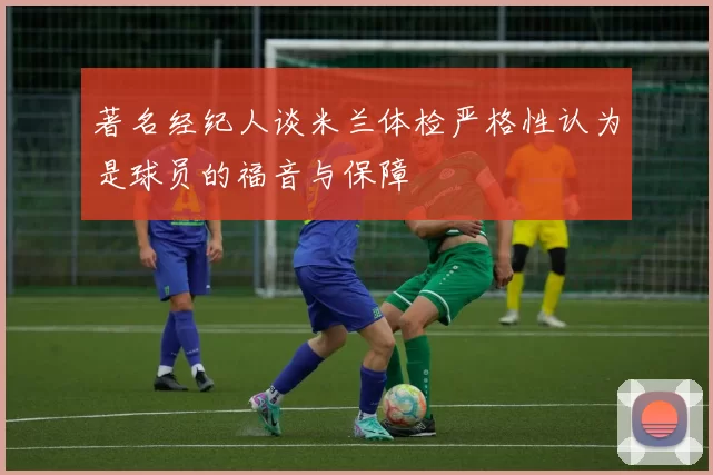 著名经纪人谈米兰体检严格性认为是球员的福音与保障