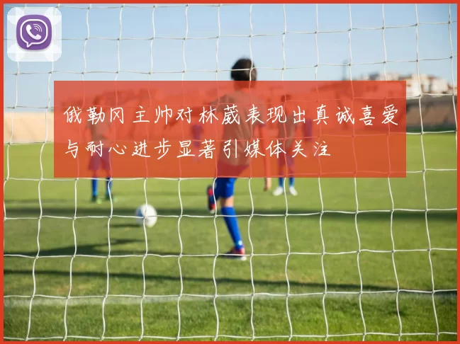 俄勒冈主帅对林葳表现出真诚喜爱与耐心进步显著引媒体关注