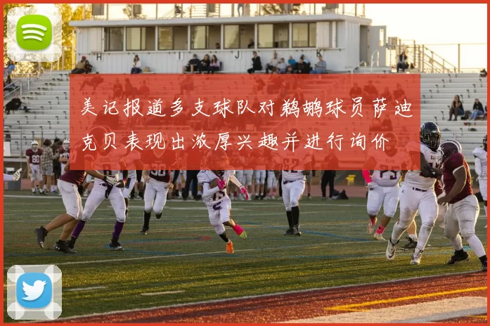 美记报道多支球队对鹈鹕球员萨迪克贝表现出浓厚兴趣并进行询价
