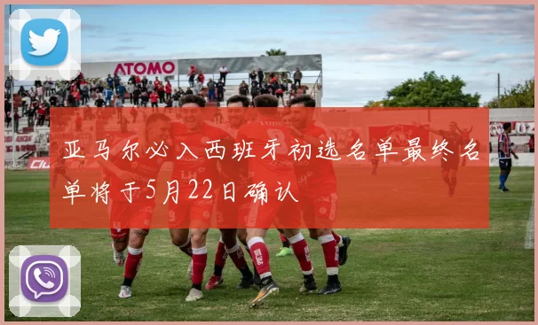 亚马尔必入西班牙初选名单最终名单将于5月22日确认