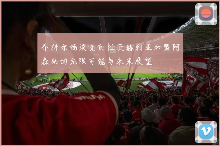 乔科尔畅谈克瓦拉茨赫利亚加盟阿森纳的无限可能与未来展望