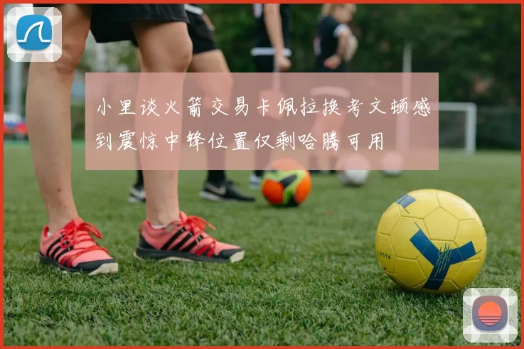 小里谈火箭交易卡佩拉换考文顿感到震惊中锋位置仅剩哈腾可用