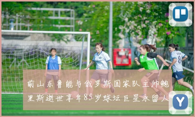 前山东鲁能与俄罗斯国家队主帅鲍里斯逝世享年85岁球坛巨星永留人间