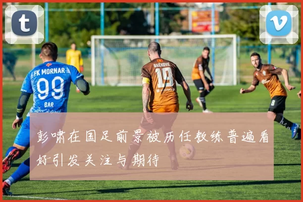 彭啸在国足前景被历任教练普遍看好引发关注与期待