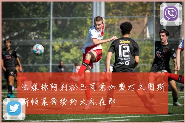 法媒称阿利松已同意加盟尤文图斯斯帕莱蒂续约大礼在即